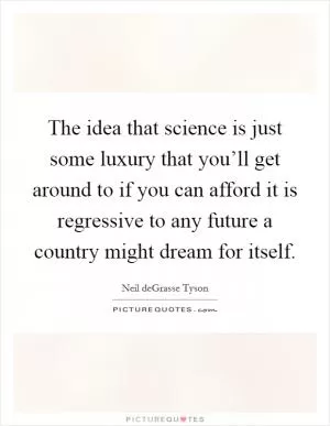 The idea that science is just some luxury that you’ll get around to if you can afford it is regressive to any future a country might dream for itself Picture Quote #1