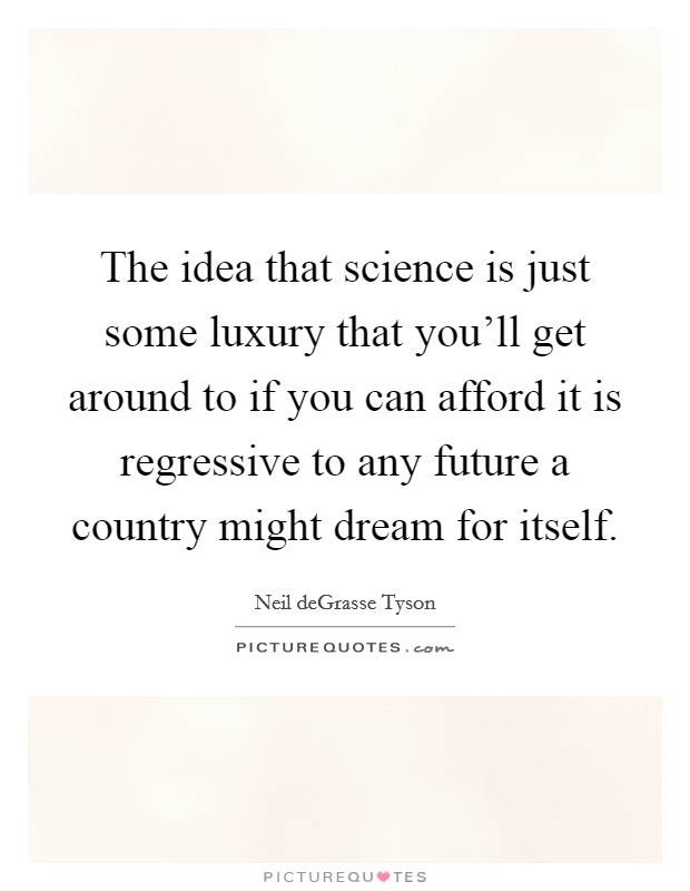 The idea that science is just some luxury that you'll get around to if you can afford it is regressive to any future a country might dream for itself. Picture Quote #1