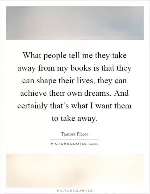 What people tell me they take away from my books is that they can shape their lives, they can achieve their own dreams. And certainly that’s what I want them to take away Picture Quote #1