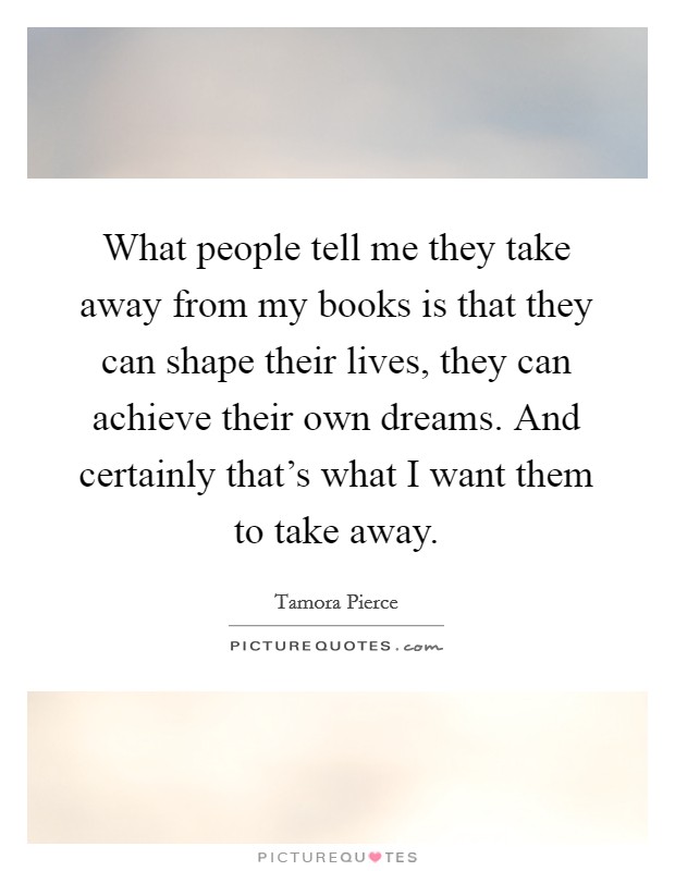 What people tell me they take away from my books is that they can shape their lives, they can achieve their own dreams. And certainly that's what I want them to take away. Picture Quote #1