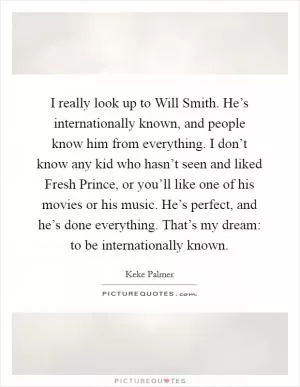 I really look up to Will Smith. He’s internationally known, and people know him from everything. I don’t know any kid who hasn’t seen and liked Fresh Prince, or you’ll like one of his movies or his music. He’s perfect, and he’s done everything. That’s my dream: to be internationally known Picture Quote #1