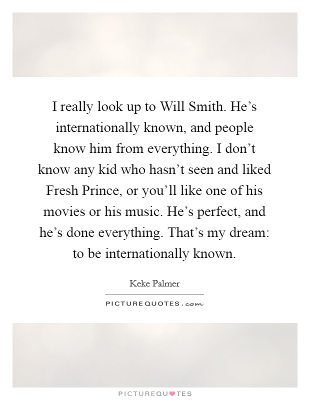 I really look up to Will Smith. He's internationally known, and people know him from everything. I don't know any kid who hasn't seen and liked Fresh Prince, or you'll like one of his movies or his music. He's perfect, and he's done everything. That's my dream: to be internationally known. Picture Quote #1