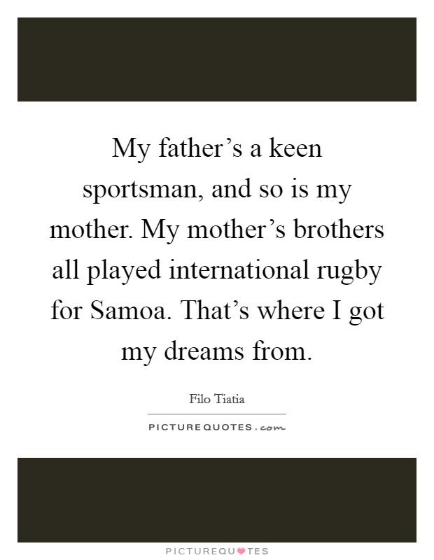 My father's a keen sportsman, and so is my mother. My mother's brothers all played international rugby for Samoa. That's where I got my dreams from. Picture Quote #1