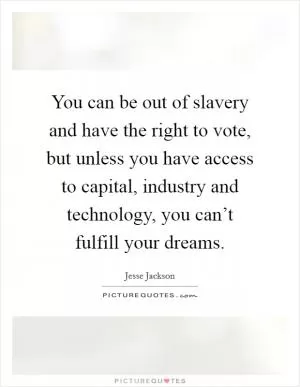 You can be out of slavery and have the right to vote, but unless you have access to capital, industry and technology, you can’t fulfill your dreams Picture Quote #1