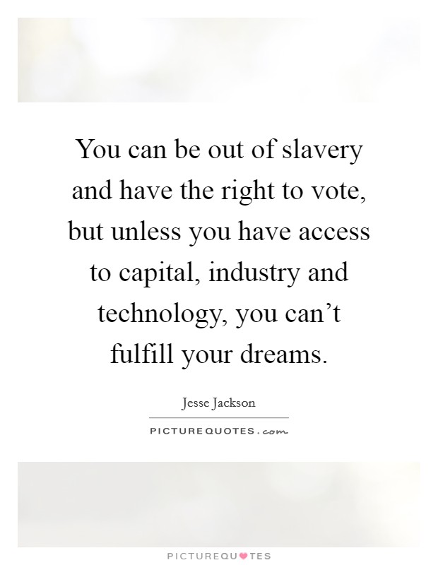 You can be out of slavery and have the right to vote, but unless you have access to capital, industry and technology, you can't fulfill your dreams. Picture Quote #1