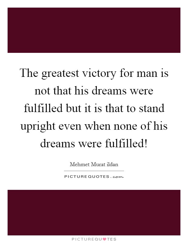 The greatest victory for man is not that his dreams were fulfilled but it is that to stand upright even when none of his dreams were fulfilled! Picture Quote #1