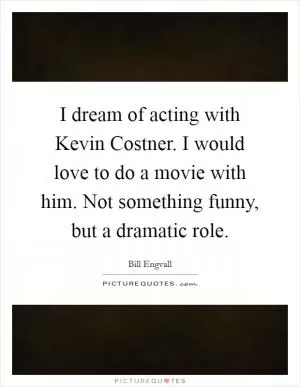 I dream of acting with Kevin Costner. I would love to do a movie with him. Not something funny, but a dramatic role Picture Quote #1