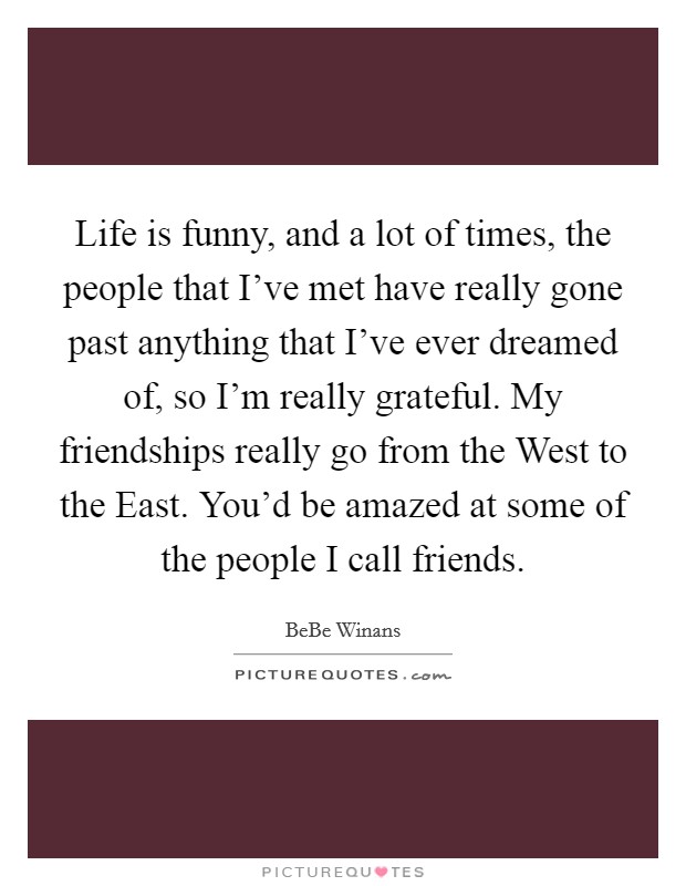 Life is funny, and a lot of times, the people that I've met have really gone past anything that I've ever dreamed of, so I'm really grateful. My friendships really go from the West to the East. You'd be amazed at some of the people I call friends. Picture Quote #1