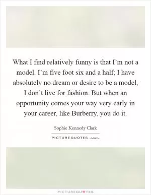 What I find relatively funny is that I’m not a model. I’m five foot six and a half; I have absolutely no dream or desire to be a model, I don’t live for fashion. But when an opportunity comes your way very early in your career, like Burberry, you do it Picture Quote #1