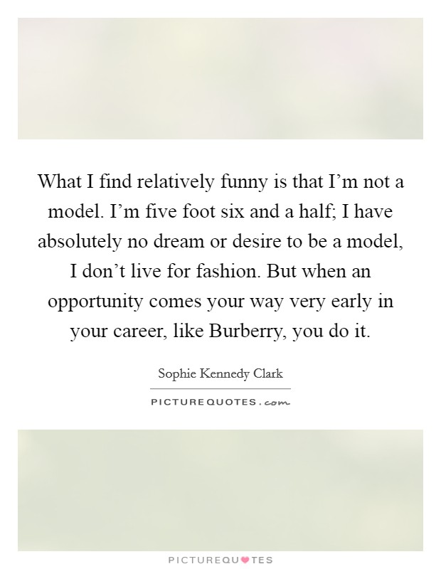 What I find relatively funny is that I'm not a model. I'm five foot six and a half; I have absolutely no dream or desire to be a model, I don't live for fashion. But when an opportunity comes your way very early in your career, like Burberry, you do it. Picture Quote #1