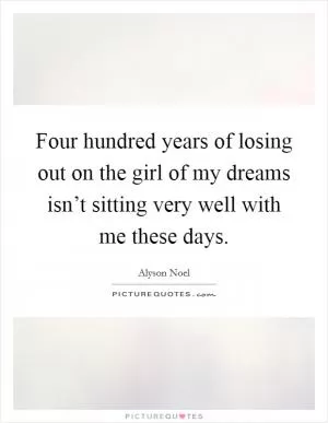 Four hundred years of losing out on the girl of my dreams isn’t sitting very well with me these days Picture Quote #1
