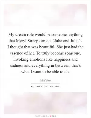 My dream role would be someone anything that Meryl Streep can do. ‘Julia and Julia’ - I thought that was beautiful. She just had the essence of her. To truly become someone, invoking emotions like happiness and sadness and everything in between, that’s what I want to be able to do Picture Quote #1