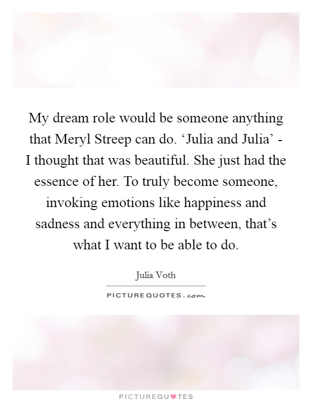 My dream role would be someone anything that Meryl Streep can do. ‘Julia and Julia' - I thought that was beautiful. She just had the essence of her. To truly become someone, invoking emotions like happiness and sadness and everything in between, that's what I want to be able to do. Picture Quote #1