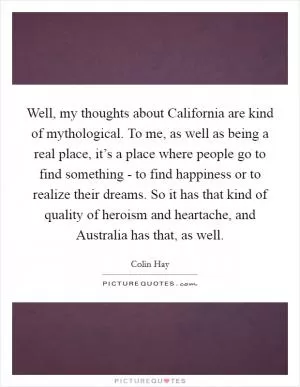 Well, my thoughts about California are kind of mythological. To me, as well as being a real place, it’s a place where people go to find something - to find happiness or to realize their dreams. So it has that kind of quality of heroism and heartache, and Australia has that, as well Picture Quote #1