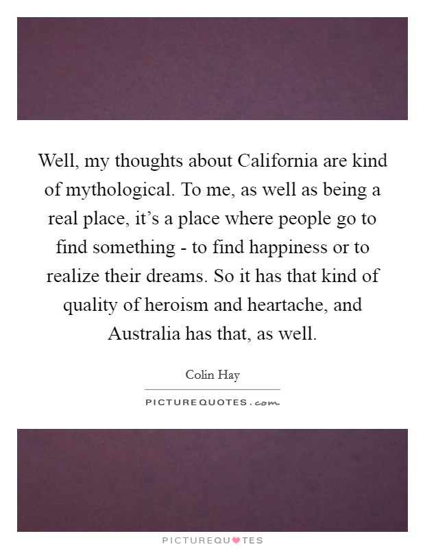 Well, my thoughts about California are kind of mythological. To me, as well as being a real place, it's a place where people go to find something - to find happiness or to realize their dreams. So it has that kind of quality of heroism and heartache, and Australia has that, as well. Picture Quote #1