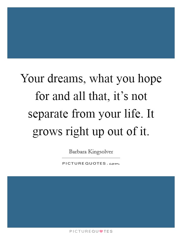 Your dreams, what you hope for and all that, it's not separate from your life. It grows right up out of it. Picture Quote #1