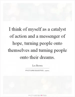 I think of myself as a catalyst of action and a messenger of hope, turning people onto themselves and turning people onto their dreams Picture Quote #1