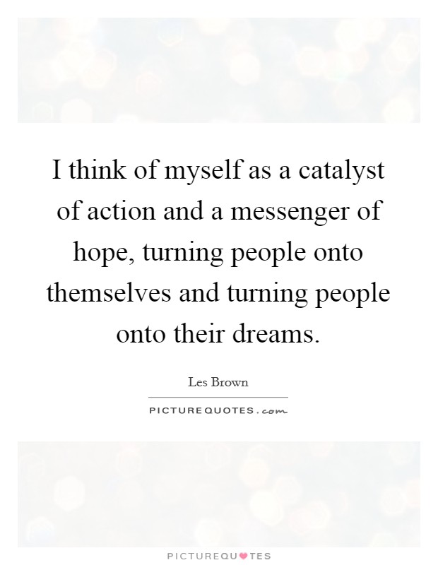I think of myself as a catalyst of action and a messenger of hope, turning people onto themselves and turning people onto their dreams. Picture Quote #1