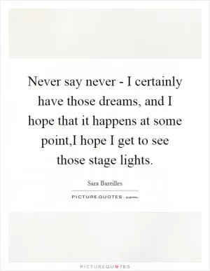 Never say never - I certainly have those dreams, and I hope that it happens at some point,I hope I get to see those stage lights Picture Quote #1