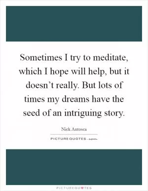 Sometimes I try to meditate, which I hope will help, but it doesn’t really. But lots of times my dreams have the seed of an intriguing story Picture Quote #1