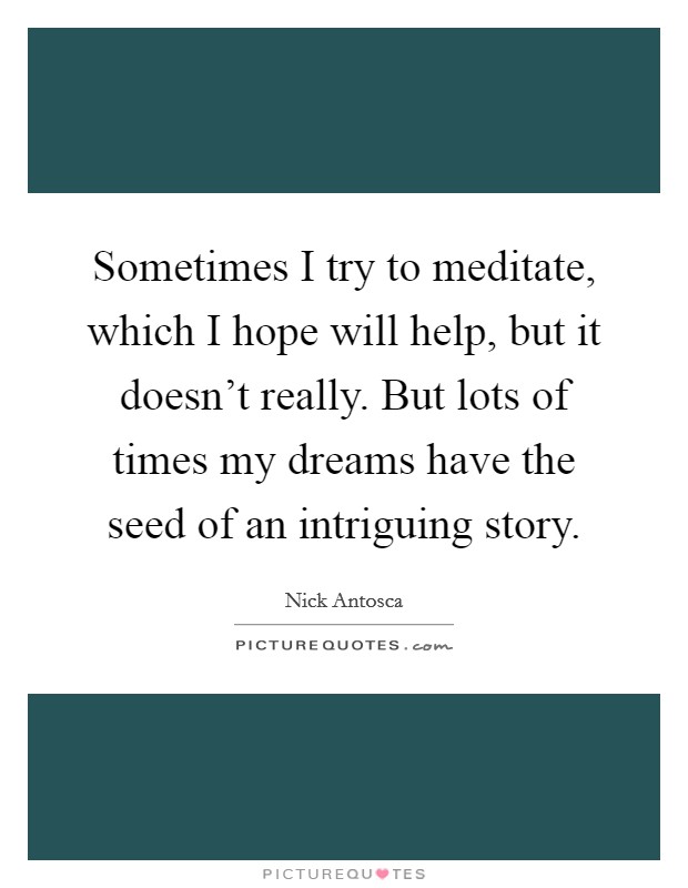 Sometimes I try to meditate, which I hope will help, but it doesn't really. But lots of times my dreams have the seed of an intriguing story. Picture Quote #1