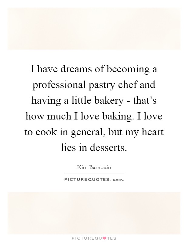 I have dreams of becoming a professional pastry chef and having a little bakery - that's how much I love baking. I love to cook in general, but my heart lies in desserts. Picture Quote #1