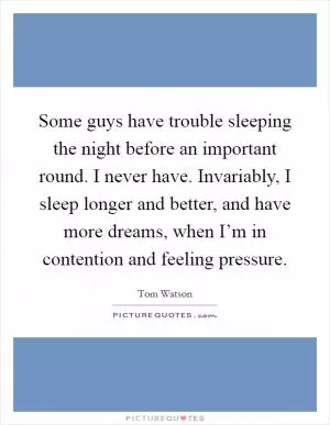 Some guys have trouble sleeping the night before an important round. I never have. Invariably, I sleep longer and better, and have more dreams, when I’m in contention and feeling pressure Picture Quote #1