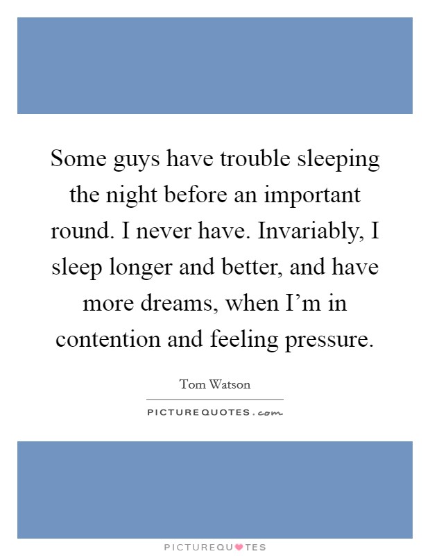 Some guys have trouble sleeping the night before an important round. I never have. Invariably, I sleep longer and better, and have more dreams, when I'm in contention and feeling pressure. Picture Quote #1