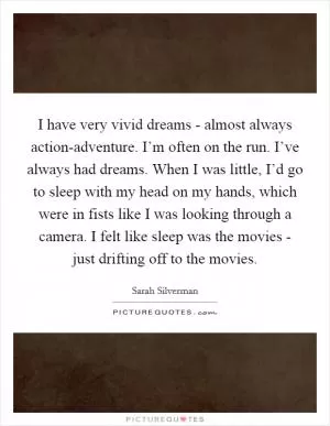 I have very vivid dreams - almost always action-adventure. I’m often on the run. I’ve always had dreams. When I was little, I’d go to sleep with my head on my hands, which were in fists like I was looking through a camera. I felt like sleep was the movies - just drifting off to the movies Picture Quote #1