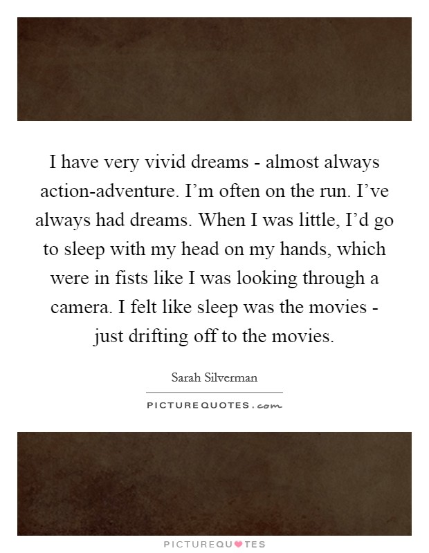 I have very vivid dreams - almost always action-adventure. I'm often on the run. I've always had dreams. When I was little, I'd go to sleep with my head on my hands, which were in fists like I was looking through a camera. I felt like sleep was the movies - just drifting off to the movies. Picture Quote #1