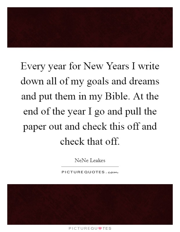 Every year for New Years I write down all of my goals and dreams and put them in my Bible. At the end of the year I go and pull the paper out and check this off and check that off. Picture Quote #1
