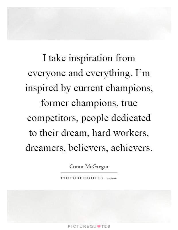 I take inspiration from everyone and everything. I'm inspired by current champions, former champions, true competitors, people dedicated to their dream, hard workers, dreamers, believers, achievers. Picture Quote #1
