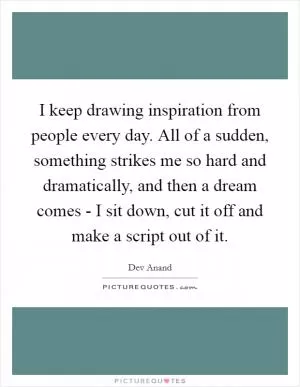 I keep drawing inspiration from people every day. All of a sudden, something strikes me so hard and dramatically, and then a dream comes - I sit down, cut it off and make a script out of it Picture Quote #1
