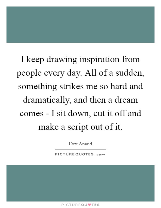 I keep drawing inspiration from people every day. All of a sudden, something strikes me so hard and dramatically, and then a dream comes - I sit down, cut it off and make a script out of it. Picture Quote #1