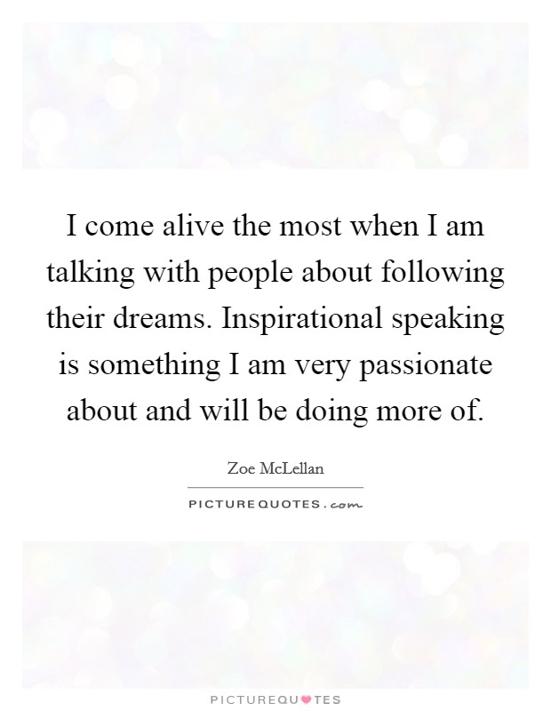 I come alive the most when I am talking with people about following their dreams. Inspirational speaking is something I am very passionate about and will be doing more of. Picture Quote #1
