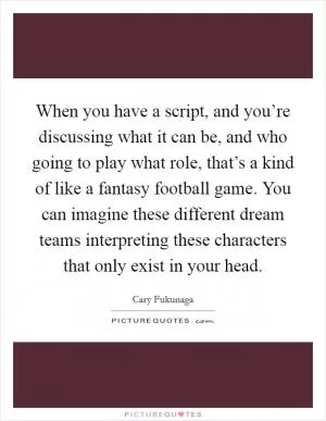 When you have a script, and you’re discussing what it can be, and who going to play what role, that’s a kind of like a fantasy football game. You can imagine these different dream teams interpreting these characters that only exist in your head Picture Quote #1