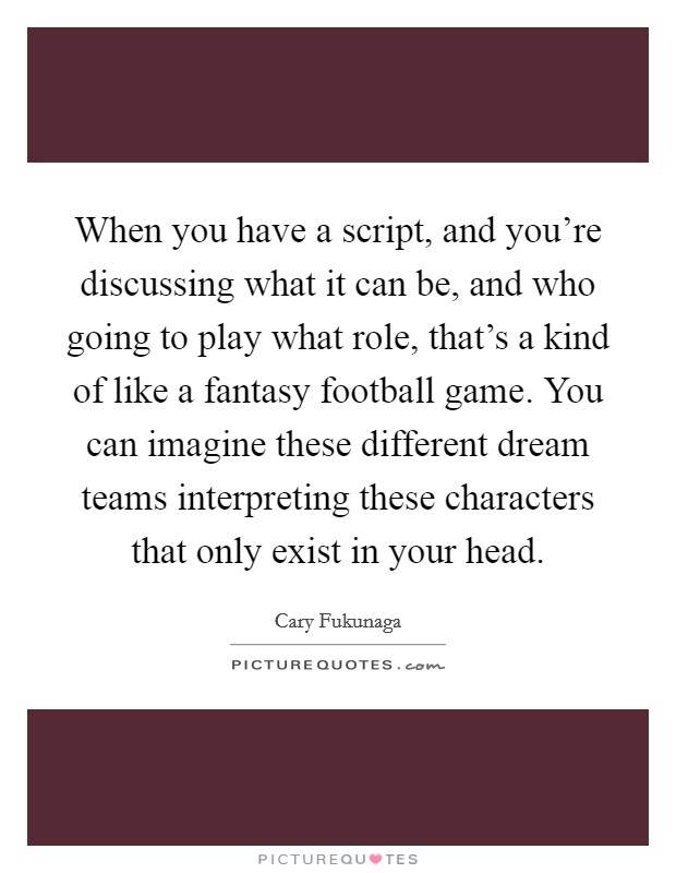 When you have a script, and you're discussing what it can be, and who going to play what role, that's a kind of like a fantasy football game. You can imagine these different dream teams interpreting these characters that only exist in your head. Picture Quote #1