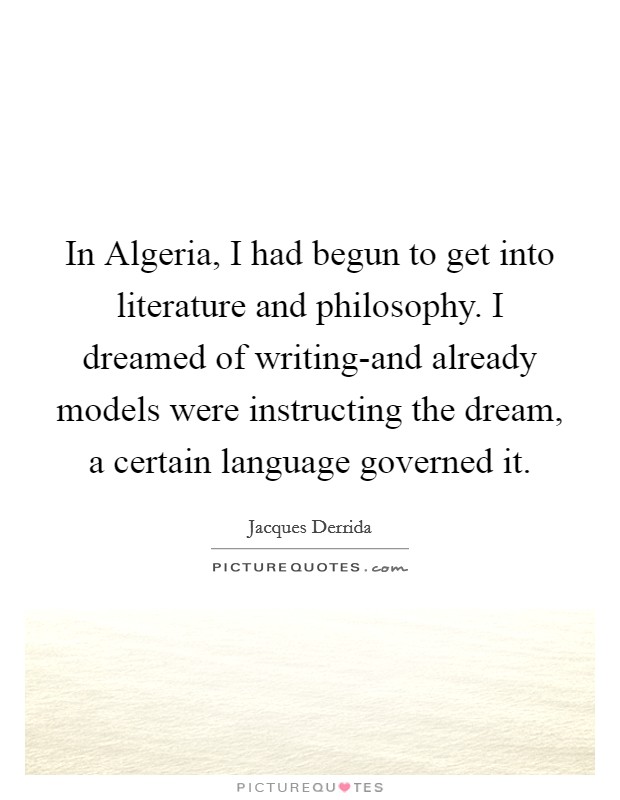 In Algeria, I had begun to get into literature and philosophy. I dreamed of writing-and already models were instructing the dream, a certain language governed it. Picture Quote #1