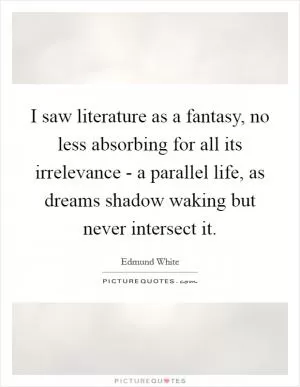 I saw literature as a fantasy, no less absorbing for all its irrelevance - a parallel life, as dreams shadow waking but never intersect it Picture Quote #1