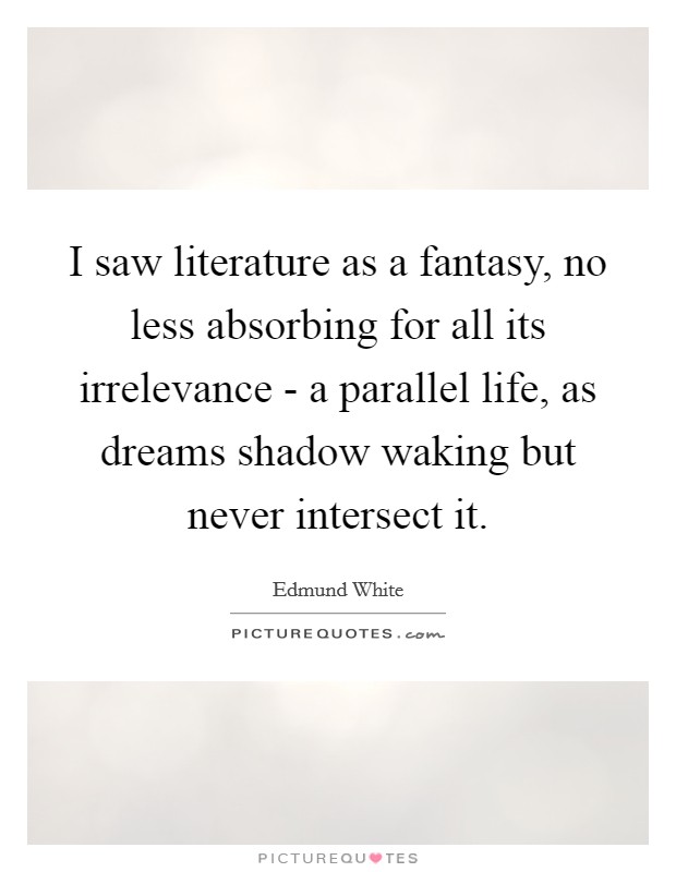 I saw literature as a fantasy, no less absorbing for all its irrelevance - a parallel life, as dreams shadow waking but never intersect it. Picture Quote #1