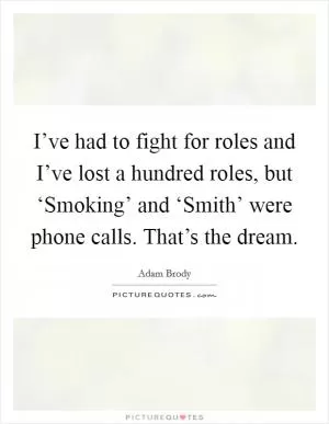 I’ve had to fight for roles and I’ve lost a hundred roles, but ‘Smoking’ and ‘Smith’ were phone calls. That’s the dream Picture Quote #1