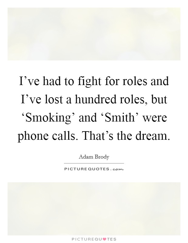 I've had to fight for roles and I've lost a hundred roles, but ‘Smoking' and ‘Smith' were phone calls. That's the dream. Picture Quote #1