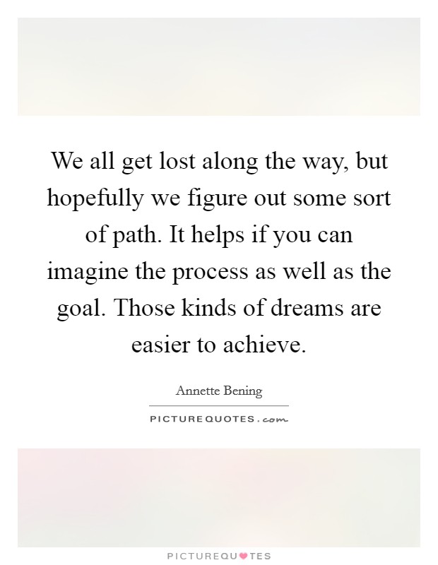 We all get lost along the way, but hopefully we figure out some sort of path. It helps if you can imagine the process as well as the goal. Those kinds of dreams are easier to achieve. Picture Quote #1