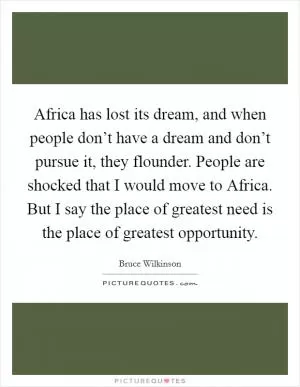 Africa has lost its dream, and when people don’t have a dream and don’t pursue it, they flounder. People are shocked that I would move to Africa. But I say the place of greatest need is the place of greatest opportunity Picture Quote #1