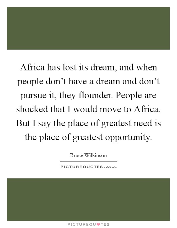 Africa has lost its dream, and when people don't have a dream and don't pursue it, they flounder. People are shocked that I would move to Africa. But I say the place of greatest need is the place of greatest opportunity. Picture Quote #1