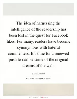 The idea of harnessing the intelligence of the readership has been lost in the quest for Facebook likes. For many, readers have become synonymous with hateful commenters. It’s time for a renewed push to realize some of the original dreams of the web Picture Quote #1