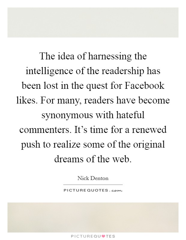 The idea of harnessing the intelligence of the readership has been lost in the quest for Facebook likes. For many, readers have become synonymous with hateful commenters. It's time for a renewed push to realize some of the original dreams of the web. Picture Quote #1