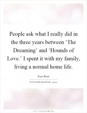 People ask what I really did in the three years between ‘The Dreaming’ and ‘Hounds of Love.’ I spent it with my family, living a normal home life Picture Quote #1