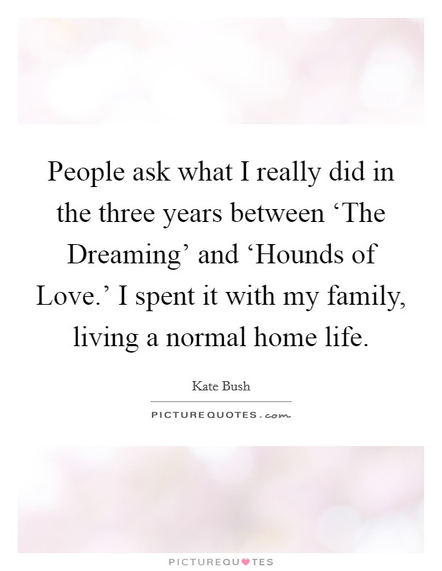 People ask what I really did in the three years between ‘The Dreaming' and ‘Hounds of Love.' I spent it with my family, living a normal home life. Picture Quote #1