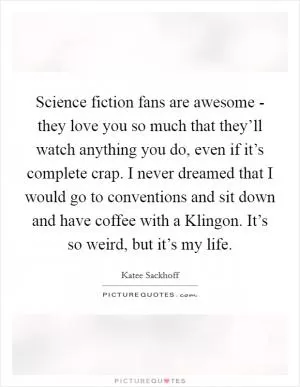 Science fiction fans are awesome - they love you so much that they’ll watch anything you do, even if it’s complete crap. I never dreamed that I would go to conventions and sit down and have coffee with a Klingon. It’s so weird, but it’s my life Picture Quote #1